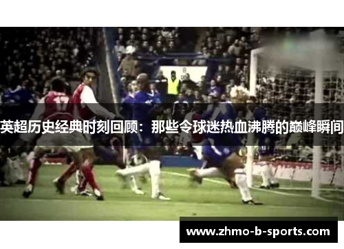 英超历史经典时刻回顾：那些令球迷热血沸腾的巅峰瞬间
