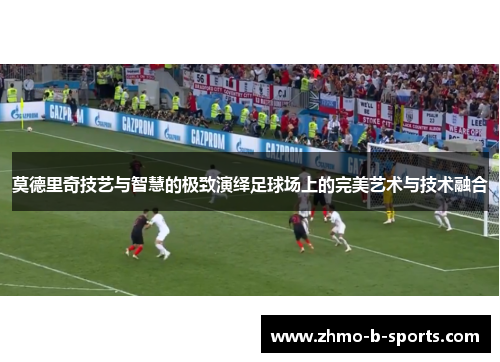 莫德里奇技艺与智慧的极致演绎足球场上的完美艺术与技术融合