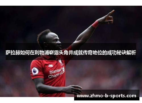 萨拉赫如何在利物浦崭露头角并成就传奇地位的成功秘诀解析