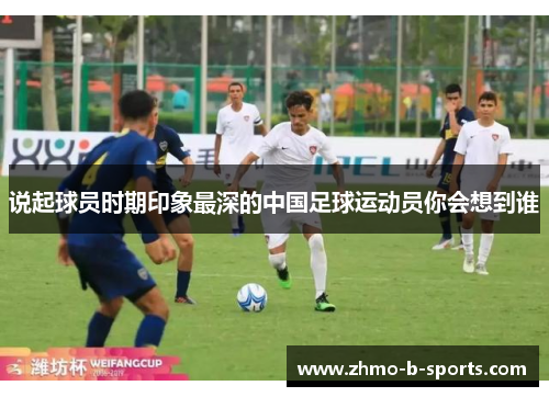 说起球员时期印象最深的中国足球运动员你会想到谁