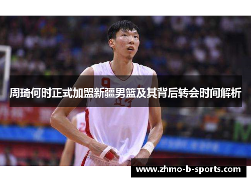 周琦何时正式加盟新疆男篮及其背后转会时间解析
