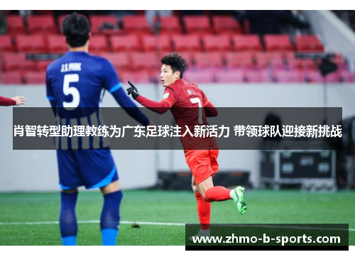 肖智转型助理教练为广东足球注入新活力 带领球队迎接新挑战