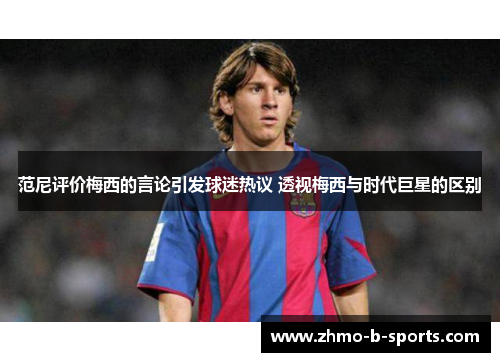范尼评价梅西的言论引发球迷热议 透视梅西与时代巨星的区别