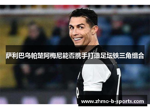 萨利巴乌帕楚阿梅尼能否携手打造足坛铁三角组合