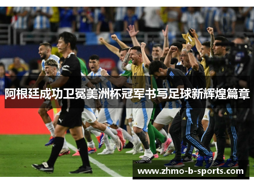 阿根廷成功卫冕美洲杯冠军书写足球新辉煌篇章
